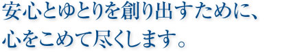 安心とゆとりを創り出すために、心をこめて尽くします。